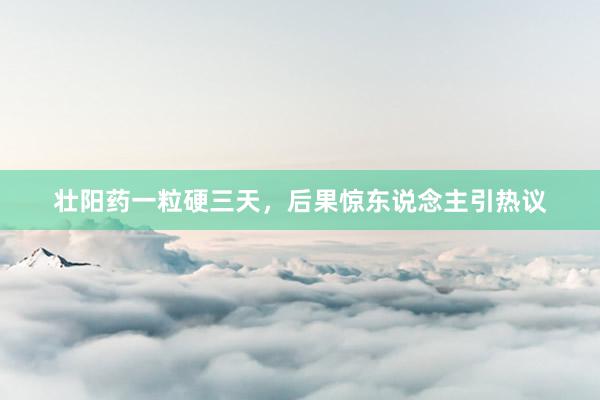 壮阳药一粒硬三天，后果惊东说念主引热议